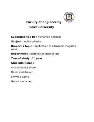 Faculty of engineering
Cairo university
Submitted to : Dr / mohamed hesham
Subject : optics-physics
Rreport’s topic : application of ultrasonic magnetic
wave
Department : biomedical engineering
Year of study : 1st
year
Students Name :
Amany bahaa el-din
Donia abdelsalam
Shymaa gamal
Gehad mohamed
 