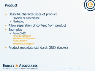 Product Describe characteristics of product Physical or appearance Marketing Allow separation of content from product Examples From ONIX: <ProductForm> <NumberOfPieces> <Audience> <NumberOfPages>   Product metadata standard: ONIX (books) 