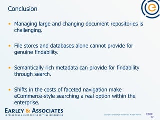 Conclusion Managing large and changing document repositories is challenging. File stores and databases alone cannot provide for genuine findability. Semantically rich metadata can provide for findability through search. Shifts in   the costs of faceted navigation make eCommerce-style searching a real option within the enterprise. PAGE  