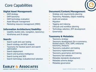 Core Capabilities Document/Content/Management: Strategy and requirements planning Taxonomy, Metadata, Object modeling Audit and analysis Migration  Tagging and indexing  Lifecycle and workflow planning Technology selection, RFP development Governance Taxonomy & Metadata: Taxonomy strategy Taxonomy development (for e-commerce, faceted search, ECM, DAM, enterprise taxonomy, thesauri) Taxonomy evaluation and testing Taxonomy implementation  Taxonomy governance and training Taxonomy tool selection Metadata standards development Metadata schema design Metadata governance   Digital Asset Management: DAM strategy DAM taxonomy DAM technology evaluation Asset lifecycle management Marketing resource management (MRM) Information Architecture/Usability: Usability studies (site, navigation, taxonomy) Wireframes and IA design   Search: Search audit and user testing Search strategy and ROI analysis Taxonomy for faceted search and search optimization Search deployment  Search and business intelligence Search tuning and SEO Search technology evaluation/tool selection   