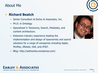 About Me Richard Beatch Senior Consultant at Earley & Associates, Inc. Ph.D. in Ontology Specialized in Taxonomy, Search, Metadata, and content architecture. Extensive industry experience leading the implementation and design of taxonomies and search solutions for a range of companies including Apple, McAfee, Allstate, Dell, and AT&T. Blog: http://sethearley.wordpress.com/ PAGE  
