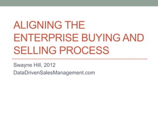ALIGNING THE
ENTERPRISE BUYING AND
SELLING PROCESS
Swayne Hill, 2012
DataDrivenSalesManagement.com
 
