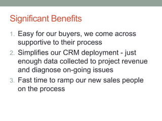 Significant Benefits
1. Easy for our buyers, we come across
   supportive to their process
2. Simplifies our CRM deployment - just
   enough data collected to project revenue
   and diagnose on-going issues
3. Fast time to ramp our new sales people
   on the process
 