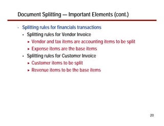 Document Splitting — Important Elements (cont.)

•   Splitting rules for financials transactions
      Splitting rules for Vendor Invoice
         Vendor and tax items are accounting items to be split
         Expense items are the base items
      Splitting rules for Customer Invoice
         Customer items to be split
         Revenue items to be the base items




                                                                 20
 