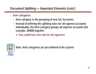 Document Splitting — Important Elements (cont.)
•   Item categories
       Item category is the grouping of new G/L Accounts
       Instead of defining the splitting rules for all expense accounts
       individually, the item category groups all expense accounts (for
       example, 20000) together
          You could have one rule for all expenses



      Note: Item categories are pre-defined in the system




                                                                      21
 