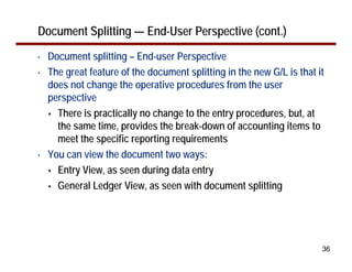 Document Splitting — End-User Perspective (cont.)
•   Document splitting – End-user Perspective
•   The great feature of the document splitting in the new G/L is that it
    does not change the operative procedures from the user
    perspective
      There is practically no change to the entry procedures, but, at
      the same time, provides the break-down of accounting items to
      meet the specific reporting requirements
•   You can view the document two ways:
      Entry View, as seen during data entry
      General Ledger View, as seen with document splitting




                                                                        36
 