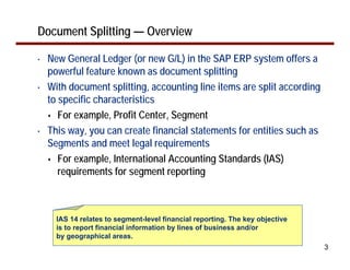 Document Splitting — Overview

•   New General Ledger (or new G/L) in the SAP ERP system offers a
    powerful feature known as document splitting
•   With document splitting, accounting line items are split according
    to specific characteristics
       For example, Profit Center, Segment
•   This way, you can create financial statements for entities such as
    Segments and meet legal requirements
       For example, International Accounting Standards (IAS)
       requirements for segment reporting



      IAS 14 relates to segment-level financial reporting. The key objective
      is to report financial information by lines of business and/or
      by geographical areas.
                                                                               3
 