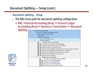 Document Splitting — Setup (cont.)
•   Document splitting – Setup
      The IMG menu path for document splitting configuration
        IMG: Financial Accounting (New) General Ledger
        Accounting (New) Business Transactions Document
        Splitting




                                                               39
 