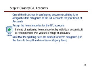 Step 1: Classify G/L Accounts
•   One of the first steps in configuring document splitting is to
    assign the item categories to the G/L accounts for your Chart of
    Accounts
•   Assign the item categories for the G/L accounts
      Instead of assigning item categories by individual accounts, it
      is recommended that you use a range of accounts
•   Note that the splitting rules are defined for items categories (for
    the items to be split and also base category items)




                                                                          40
 