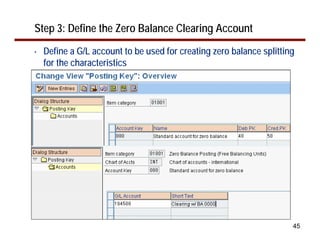 Step 3: Define the Zero Balance Clearing Account
•   Define a G/L account to be used for creating zero balance splitting
    for the characteristics




                                                                      45
 
