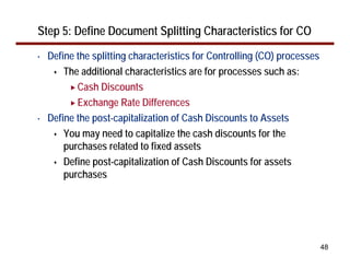 Step 5: Define Document Splitting Characteristics for CO
•   Define the splitting characteristics for Controlling (CO) processes
        The additional characteristics are for processes such as:
           Cash Discounts
           Exchange Rate Differences
•   Define the post-capitalization of Cash Discounts to Assets
        You may need to capitalize the cash discounts for the
        purchases related to fixed assets
        Define post-capitalization of Cash Discounts for assets
        purchases




                                                                          48
 