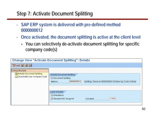 Step 7: Activate Document Splitting
•   SAP ERP system is delivered with pre-defined method
    0000000012
•   Once activated, the document splitting is active at the client level
      You can selectively de-activate document splitting for specific
      company code(s)




                                                                           50
 