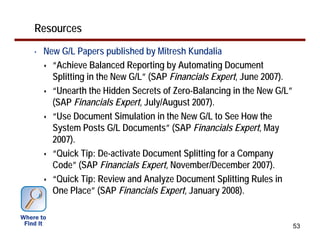 Resources
•   New G/L Papers published by Mitresh Kundalia
      “Achieve Balanced Reporting by Automating Document
      Splitting in the New G/L” (SAP Financials Expert, June 2007).
      “Unearth the Hidden Secrets of Zero-Balancing in the New G/L”
      (SAP Financials Expert, July/August 2007).
      “Use Document Simulation in the New G/L to See How the
      System Posts G/L Documents” (SAP Financials Expert, May
      2007).
      “Quick Tip: De-activate Document Splitting for a Company
      Code” (SAP Financials Expert, November/December 2007).
      “Quick Tip: Review and Analyze Document Splitting Rules in
      One Place” (SAP Financials Expert, January 2008).


                                                                      53
 