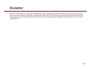 Disclaimer
SAP, R/3, mySAP, mySAP.com, xApps, xApp, SAP NetWeaver®, Duet™, PartnerEdge, and other SAP products and services mentioned herein as
well as their respective logos are trademarks or registered trademarks of SAP AG in Germany and in several other countries all over the world. All
other product and service names mentioned are the trademarks of their respective companies. Wellesley Information Services is neither owned nor
controlled by SAP.




                                                                                                                                                     57
 