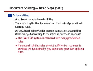 14
Document Splitting — Basic Steps (cont.)
• Active splitting
Also known as rule-based splitting
The system splits the documents on the basis of pre-defined
splitting rules
As described in the Vendor Invoice transaction, accounting
items are split according to the ratios of purchase accounts
The SAP ERP system is delivered with many pre-defined
rules
If standard splitting rules are not sufficient or you need to
enhance the functionality, you can create your own splitting
rules
2
 