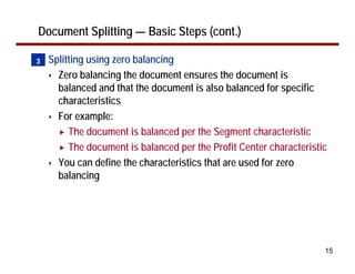 15
Document Splitting — Basic Steps (cont.)
• Splitting using zero balancing
Zero balancing the document ensures the document is
balanced and that the document is also balanced for specific
characteristics
For example:
The document is balanced per the Segment characteristic
The document is balanced per the Profit Center characteristic
You can define the characteristics that are used for zero
balancing
3
 