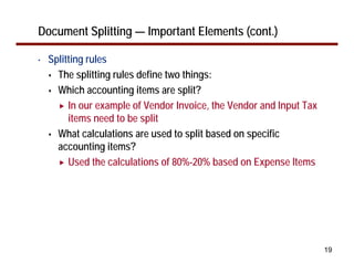19
Document Splitting — Important Elements (cont.)
• Splitting rules
The splitting rules define two things:
Which accounting items are split?
In our example of Vendor Invoice, the Vendor and Input Tax
items need to be split
What calculations are used to split based on specific
accounting items?
Used the calculations of 80%-20% based on Expense Items
 