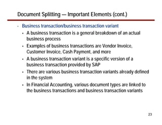 23
Document Splitting — Important Elements (cont.)
• Business transaction/business transaction variant
A business transaction is a general breakdown of an actual
business process
Examples of business transactions are Vendor Invoice,
Customer Invoice, Cash Payment, and more
A business transaction variant is a specific version of a
business transaction provided by SAP
There are various business transaction variants already defined
in the system
In Financial Accounting, various document types are linked to
the business transactions and business transaction variants
 