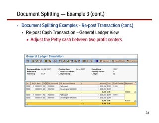 34
Document Splitting — Example 3 (cont.)
• Document Splitting Examples – Re-post Transaction (cont.)
Re-post Cash Transaction – General Ledger View
Adjust the Petty cash between two profit centers
 