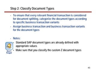 43
Step 2: Classify Document Types
• To ensure that every relevant financial transaction is considered
for document splitting, categorize the document types according
to specific business transaction variants
• Assign business transaction and business transaction variants
for the document types
• Notes:
Standard SAP document types are already defined with
appropriate values
Make sure that you classify the custom Z document types
 