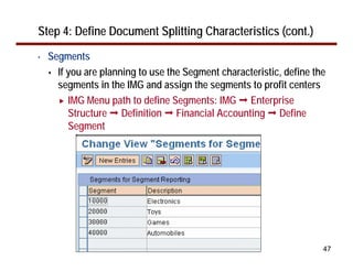 47
Step 4: Define Document Splitting Characteristics (cont.)
• Segments
If you are planning to use the Segment characteristic, define the
segments in the IMG and assign the segments to profit centers
IMG Menu path to define Segments: IMG Enterprise
Structure Definition Financial Accounting Define
Segment
 