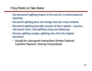 54
7 Key Points to Take Home
• Use document splitting feature in the new G/L to attain balanced
reporting
• Document splitting does not change end-user entry methods
• Document splitting basically consists of three options – passive,
rule-based active, and splitting using zero balancing
• Passive splitting assigns splitting rules from the original
document
Usually for subsequent transactions (Vendor Payment,
Customer Payment, Clearing Transactions)
 