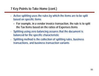 55
7 Key Points to Take Home (cont.)
• Active splitting uses the rules by which the items are to be split
based on specific items
For example, in a vendor invoice transaction, the rule is to split
the Tax Items based on the ratios of Expenses Items
• Splitting using zero balancing assures that the document is
balanced for the specific characteristic
• Splitting method is the collection of splitting rules, business
transactions, and business transaction variants
 