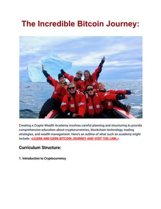 The Incredible Bitcoin Journey:
Creating a Crypto Wealth Academy involves careful planning and structuring to provide
comprehensive education about cryptocurrencies, blockchain technology, trading
strategies, and wealth management. Here's an outline of what such an academy might
include: <LEARN AND EARN BITCOIN JOURNEY AND VISIT THE LINK.>
Curriculum Structure:
1. Introduction to Cryptocurrency
 
