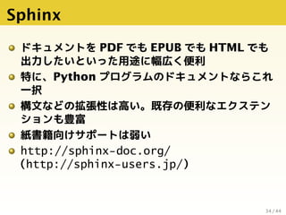 Sphinx
ドキュメントを PDF でも EPUB でも HTML でも
出力したいといった用途に幅広く便利
特に、Python プログラムのドキュメントならこれ
一択
構文などの拡張性は高い。既存の便利なエクステン
ションも豊富
紙書籍向け...