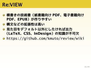 Re:VIEW
横書きの技術書（紙書籍向け PDF、電子書籍向け
PDF、EPUB）が作りやすい
構文などの拡張性は高い
見た目をデフォルト以外にしたければ出力
（LaTeX、CSS、InDesign）の知識が不可欠
https://githu...
