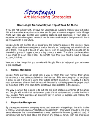 Use Google Alerts to Stay on Top of Your Art Niche
If you are not familiar with, or have not used Google Alerts to monitor your art niche,
this article can be a very important new tool for you to use on a regular basis. Google
Alerts will help you monitor very specific sections and segments in your area of
expertise or it can be a great research tool for areas and subjects that you would like to
be involved with in the future.

Google Alerts will monitor all, or separately the following areas of the internet; news,
blogs, video and discussion groups and/or there is an “everything” tab which includes
all of them. The alert is based on your query, term or subject and the results can be
provided to you as it happens, once a day or once a week. The alerts can be received
in an email or in an RSS Feed. To benefit from this, you need to have a Google
account, it is free.

Here are a few things that you can do with Google Alerts to help push your art career
to the next level:

1.   Content Monitoring

Google Alerts provides an artist with a way in which they can monitor their article
content once it has been published on the internet. This monitoring can be employed
in order to see if anyone is using their article content elsewhere. Possibly it is being
used somewhere else on the internet and the artist is not being given the proper credit
for the article or the links back to the artist have been disabled in this content.

The way in which this is done is to put into the alert section a sentence of the article
and Google will match that sentence or parts of that sentence and provide the link to
you. Google Alerts provides an excellent way in which to oversee and monitor the
artist’s written works.

2.   Reputation Management

By placing your name or company name, and even with misspellings, the artist is able
to monitor what is known as “reputation management”. This would provide to the artist
alerts whenever that name showed up or was used on the internet (good and bad). If
something was being said about the artist in any group or forum, then the artist could
 