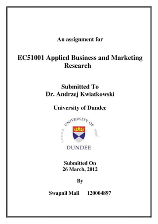 An assignment for


EC51001 Applied Business and Marketing
             Research


             Submitted To
        Dr. Andrzej Kwiatkowski

          University of Dundee




               Submitted On
              26 March, 2012

                    By

         Swapnil Mali    120004897
 