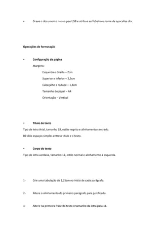 •       Grave o documento na sua pen USB e atribua ao ficheiro o nome de apocalise.doc




Operações de formatação



•       Configuração da página

        Margens:

                Esquerda e direita – 2cm

                Superior e inferior – 2,5cm

                Cabeçalho e rodapé – 1,4cm

                Tamanho do papel – A4

                Orientação – Vertical




•       Título do texto

Tipo de letra Arial, tamanho 18, estilo negrito e alinhamento centrado.

Dê dois espaços simples entre o título e o texto.



•       Corpo do texto

Tipo de letra verdana, tamanho 12, estilo normal e alinhamento à esquerda.




1-      Crie uma tabulação de 1,25cm no início de cada parágrafo.



2-      Altere o alinhamento do primeiro parágrafo para justificado.



3-      Altere na primeira frase do texto o tamanho da letra para 11.
 