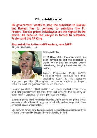 Who subsidies who?
BN government wants to stop the subsidise to Rakyat
but Rakyat has to continue to subsidise the F...
Proton. The car prices in Malaysia are the highest in the
world. All because the Rakyat is forced to subsidise
Proton and the AP King.

Stop subsidies to Umno-BN leaders, says SAPP.
FRI, 04 JUN 2010 11:31
                                By Queville To

                                KOTA KINABALU: The government has
                                been advised to end the subsidies it
                                grants Umno and BN leaders before
                                considering changing its socio-economic
                                policy.

                           Sabah Progressive Party (SAPP)
                           president Yong Teck Lee said that
                           subsidies such as the lucrative
approved permits (APs) given to Umno leaders to import
vehicles, cost the government much revenue.

He also pointed out that public funds were wasted when Umno
and BN government leaders travelled around the country at
government expense for their political activities.
"Shares in public listed companies issued to Umno leaders and public works
contracts worth billions of ringgit are much talked-about ways that Umno
divisional leaders are rewarded.

"As such, tax payers have been subsidising the high-flying, extravagant lives
of some Umno and BN leaders all over Malaysia,” he said.
 
