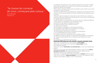 19
“Se tivesse de começar
de novo, começaria pela cultura.”
Jean Monnet
(atribuído a)
A verdadeira importância de uma Capital Europeia da Cultura não é medida
pela escala da cidade que a acolhe, do orçamento de que dispõe, ou das
equipas de gestão que emprega.
Muito menos, é proporcional ao porte dos edifícios que constrói ou ao nome
do arquitecto que os desenha.
Também não depende da notoriedade das campanhas de marketing, da infra-
estrutura turística de que dispõe ou do peso institucional dos parceiros que a
suportam.
Uma boa Capital Europeia da Cultura não se torna melhor por contratar os
maiores nomes das indústrias de entretenimento ou por recorrer ao êxito fácil
de megaproduções pirotécnicas.
A razão de existir e o principal factor de sucesso de uma Capital Europeia da
Cultura assenta na qualidade do seu programa cultural.
Na pertinência das opções estratégicas tomadas.
Na rigorosa selecção dos conteúdos artísticos.
No estímulo aos criadores.
Na diversidade de linguagens e de formatos escolhidos.
Na competência das equipas de programação e produção.
Na abrangência dos públicos que alcança.
No justo equilíbrio das diversas componentes programáticas
e na sustentabilidade das opções tomadas.
No impacto que produz nas audiências e no espaço urbano.
No legado que deixa na cidade, na capacidade de fazer pensar criticamente,
de convocar a participação cívica e de gerar novas hipóteses ao futuro
da cidade.
De aumentar a sua relevância internacional.
Guimarães 2012 optou por este caminho e assumiu princípios claros.
Optou por um programa com forte ligação à comunidade.
Optou pelo claro propósito de incentivar a nova criação através
de residências artísticas.
Optou por colocar Guimarães e os vimaranenses no centro da narrativa que
propõe.
Optou por uma equipa de programadores/criadores, capaz de uma leitura
ajustada do território, das suas instituições, dos seus valores, da sua
identidade histórica, dos problemas que enfrenta.
Optou por um programa que estimula a pertença à Europa a partir do nosso
maior activo cultural: a língua portuguesa. E, por isso, sem esquecer outros
espaços a que estamos ligados, como o da lusofonia.
 