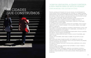 29
Perante a ameaça da limitação dos recursos naturais, da manifestação de
novas tensões sociais e da globalização dos mercados, as cidades europeias,
especialmente as de pequena e média dimensão, enfretam um desafio crucial
de mudança. Estão em causa as suas estruturas físicas, económicas e sociais.
Está em causa a orientação das suas políticas de cidade.
A viabilidade e sucesso das cidades do presente joga-se na forma como
souberem conquistar os valores que tecem as cidades do futuro: a
sustentabilidade, a acessibilidade, a diversidade, a abertura e a identidade.
E a relação com as outras cidades.
É uma cidade assim que queremos construir em Guimarães. Com os nossos
habitantes e com os nossos visitantes. Com as outras cidades. Uma cidade
aberta e colaborativa.
Esta cidade encher-se-á de projectos inovadores, experimentais e únicos, mas
repensáveis e reutilizáveis, desenhados em colaboração, construídos em co-
criação, apresentados em co-curadoria.
Queremos incentivar a uma nova geografia de descoberta. Novas ocupações
dos edifícios. Novos espaços de interacção.
Queremos convidar autores de todo o mundo a criar em Guimarães, para
todo o mundo.
A pensar, em Guimarães, sobre todas as cidades. As que temos, as que
queremos.
Que músicos de toda a Europa se juntem na Fundação de uma nova
Orquestra Sinfónica. Que interpretem hoje os sons que trazemos do passado.
Que nos transportem aos do futuro.
Encorajamos criadores nacionais e internacionais a sedimentar uma cultura
musical comum.
Queremos que o Jazz seja cada vez mais Guimarães. E o pop. E todas as
músicas de todas as cidades.
Pretendemos convidar coreógrafos, bailarinos, encenadores e actores a
ocupar os palcos, as ruas e as fábricas. A dizer bem alto as palavras que dão
sentido às nossas existências. E a criar outros sentidos. Para as palavras e às
existências.
as cidades
que construímos
“A par da linguagem, a cidade continua
a ser a maior obra de arte do Homem.”
Lewis Mumford, The Culture of Cities
 