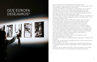 35
Que Europa
desejamos?
Este é o programa que torna Europeia esta Capital da Cultura.
Este é o espaço em que se debate o futuro da Europa e dos europeus. A partir
de Guimarães, a cidade que deu à Europa um país.
O sentido é prospectivo: a informação e o conhecimento como chave da
compreensão e a ciência como alavanca da antecipação e da acção.
Este é um eixo onde se acolhe e suscita o debate de ideias, seja sobre a
identidade, seja sobre a Europa, como destino de velhas pátrias ou território
de inteligências colectivas dinamizado pelas cidades.
Aqui convocaremos a nossa singularidade histórica, trazendo a Guimarães e à
Europa a condição lusófona. E reforçando pontes com o povo irmão, no ano
das relações Portugal - Brasil.
Esta é a plataforma em que se re-interroga a escala em que os territórios
devem ser pensados. Se discutem políticas e a política perante a crise
do mercado global e se projectam os contributos das ciências e das
humanidades para perceber em que direcções devemos caminhar.
É este o canal que usaremos para comunicar com as cidades de toda a
Europa, pequenas e médias que acreditam que a arte e a cultura poderão
ser motores de transformação e de desenvolvimento, com as que procuram
novas formas de resolver os problemas urbanos, para as que acreditam que
o futuro das cidades está na energia e competência das suas comunidades,
na abertura dos seus modelos de governação, na participação, na
interculturalidade, no estímulo à criação.
Aqui nasce a ponte com Maribor e com as outras capitais culturais.
Aqui serão desvendados os conteúdos .
Aqui daremos a conhecer os grandes artistas que dão novos conteúdos a este
continente.
É neste lugar que abriremos a Embaixada da Europa, o ponto de encontro de
todos os europeus. Em 2012.
É neste cenário no qual o prémio Nobel Vargas Llosa orientará e patrocinará
uma alargada reflexão, abrindo-a a pensadores, políticos e artistas de toda a
Europa.
É aqui que, por fim, falaremos de 2030. Da próxima geração. Dos europeus
que ainda não nasceram. Há uma herança que queremos deixar-lhes.
 