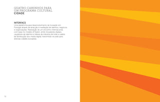 52
Interface
Uma plataforma para desenvolvimento da inovação em
Portugal através da atracção e mediação de talentos, negócios
e organizações. Realização de um encontro internacional,
com base no modelo B.Tween, entre inovadores digitais,
caçadores de talentos e líderes da indústria de toda a cadeia
de distribuição dos media digital, transmitido via web para
diversas cidades europeias.
quatro caminhos para
um programa cultural
cidade
 