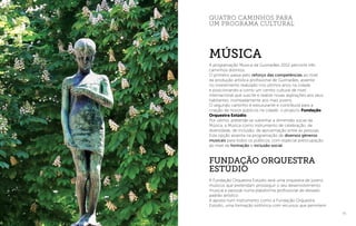 73
FUNDAÇÃO ORQUESTRA
ESTÚDIO
A Fundação Orquestra Estúdio será uma orquestra de jovens
músicos que pretendam prosseguir o seu desenvolvimento
musical e pessoal numa plataforma profissional de elevado
padrão artístico.
A aposta num instrumento como a Fundação Orquestra
Estúdio, uma formação sinfónica com recursos que permitem
quatro caminhos para
um programa cultural
A programação Música da Guimarães 2012 percorre três
caminhos distintos.
O primeiro passa pelo reforço das competências ao nível
da produção artística profissional de Guimarães, assente
no investimento realizado nos últimos anos na cidade
e posicionando-a como um centro cultural de nível
internacional que suscite e realize novas aspirações aos seus
habitantes, nomeadamente aos mais jovens.
O segundo caminho é estruturante e contribuirá para a
criação de novos públicos na cidade: o projecto Fundação
Orquestra Estúdio.
Por último, pretende-se sublinhar a dimensão social da
Música, a Música como instrumento de celebração, de
diversidade, de inclusão, de aproximação entre as pessoas.
Esta opção assenta na programação de diversos géneros
musicais para todos os públicos, com especial preocupação
ao nível da formação e inclusão social.
MÚsica
I Fundação Orquestra
 