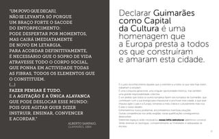 12
É o justo reconhecimento àqueles que a orientam e a todos os que nela hoje vivem,
trabalham e estudam.
É uma conquista geracional, uma singular oportunidade histórica, mas também
uma grande responsabilidade colectiva.
É um pedido que todos os outros europeus fazem aos europeus de Guimarães: que
contribuam com a sua energia para impulsionar e promover esta cidade, e que esse
impulso agite o país e a Europa, tornando-a mais criativa e culturalmente mais rica.
É este o nosso desafio.
Enfrentaremos novos problemas, encontraremos inventivas soluções.
Outras competências nos serão exigidas, novas qualificações conseguiremos
desenvolver.
Diferentes espaços serão necessários, novas infra-estruturas saberemos construir.
Serão diversas as tipologias, complementares as finalidades e adequadas as
escalas.
13
“Umpovoquedecaiu,
nãoselevanta só porque
um braço forte o sacode
do entorpecimento:
pode despertar por momentos,
mas cairá imediatamente
de novo em letargia.
Para acordar definitivamente,
é necessário que o sopro de vida
atravesse todo o corpo social,
que ponha em actividade todas
as fibras, todos os elementos que
o constituem.
(...)
Fazer pensar é tudo.
E a agitação é a única alavanca
que pode deslocar esse mundo:
pois que agitar quer dizer
instruir, ensinar, convencer
e acordar.”
ALBERTO SAMPAIO,
GUIMARÃES, 1884
Declarar Guimarães
como Capital
da Cultura é uma
homenagem que
a Europa presta a todos
os que construíram
e amaram esta cidade.
 