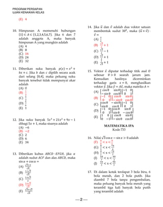 PROGRAM PERSIAPAN
UJIAN KENAIKAN KELAS
 2 
(E) 4
10. Himpunan A memenuhi hubungan
{1} ⊂ ⊂ {1,2,3,4,5,6,7}. Jika 6 dan 7
adalah anggota A, maka banyak
himpunan A yang mungkin adalah
(A) 4
(B) 8
(C) 16
(D) 24
(E) 32
11. Diberikan suku banyak ( ) = +
+ . Jika dan dipilih secara acak
dari selang [0,4], maka peluang suku
banyak tersebut tidak mempunyai akar
adalah
(A) 0
(B)
(C)
(D)
(E) 1
12. Jika suku banyak 5 + 21 + 9 − 1
dibagi 5 + 1, maka sisanya adalah
(A) −6
(B) −2
(C) 2
(D) 6
(E) 34
13. Diberikan kubus ⋅ , jika
adalah sudut dan alas , maka
sin + cosα =
(A)
√
√
(B)
√
√
(C)
√
(D)
√
√
(E)
√ √
√
14. Jika ⃗ dan ⃗ adalah dua vektor satuan
membentuk sudut 30 , maka ( ⃗ + ⃗) ⋅
⃗ =
(A)
(B)
√
+ 1
(C)
√
− 1
(D)
√
+ 1
(E)
√
+ 1
15. Vektor ⃗ diputar terhadap titik asal
sebesar > 0 searah jarum jam.
Kemudian hasilnya dicerminkan
terhadap garis = 0, menghasilkan
vektor ⃗. Jika ⃗ = ⃗, maka matriks =
(A)
cosθ sin θ
−sin θ cosθ
−1 0
0 1
(B)
−1 0
0 1
cosθ sin θ
− sinθ cosθ
(C)
cosθ −sinθ
sin θ cosθ
−1 0
0 1
(D)
−1 0
0 1
cosθ sin θ
sin θ −cosθ
(E)
1 0
0 −1
cosθ sin θ
− sinθ cosθ
MATEMATIKA IPA
Kode 733
16. Nilai √3 cos − sin > 0	adalah
(F) < x <
(G) < x <
(H) < x <
(I) < x <
(J) < x <
17. Di dalam kotak terdapat 3 bola biru, 6
bola merah, dan 2 bola putih. Jika
diambil 7 bola tanpa pengembalian,
maka peluang banyak bola merah yang
terambil tiga kali banyak bola putih
yang terambil adalah
 