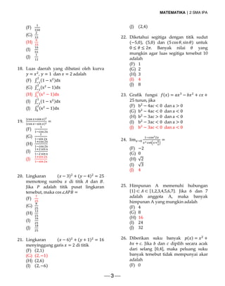 MATEMATIKA | 2 SMA IPA
 3 
(F)
(G)
(H)
(I)
(J)
18. Luas daerah yang dibatasi oleh kurva
= , = 1	 dan = 2	adalah
(F) ∫ (1 − x )dx
(G) ∫ (x − 1)dx
(H) ∫ (x − 1)dx
(I) ∫ (1 − x )dx
(J) ∫ (x − 1)dx
19.
( )
( )
=
(F)
(G)
(H)
(I)
(J)
20. Lingkaran ( − 3) + ( − 4) = 25
memotong sumbu di titik dan .
Jika adalah titik pusat lingkaran
tersebut, maka cos∠ =
(F)
(G)
(H)
(I)
(J)
21. Lingkaran ( − 6) + ( + 1) = 16
menyinggung garis = 2 di titik
(F) (2,1)
(G) (2,−1)
(H) (2,6)
(I) (2,−6)
(J) (2,4)
22. Diketahui segitiga dengan titik sudut
(−5,0), (5,0) dan (5cos , sin ) untuk
0 ≤ ≤ 2 . Banyak nilai yang
mungkin agar luas segitiga tersebut 10
adalah
(F) 1
(G) 2
(H) 3
(I) 4
(J) 8
23. Grafik fungsi ( ) = − + +
25	turun, jika
(F) b − 4ac < 0	 dan a > 0
(G) b − 4ac < 0	 dan a < 0
(H) b − 3ac > 0	 dan a < 0
(I) b − 3ac < 0	 dan a > 0
(J) b − 3ac < 0	 dan a < 0
24. lim → =
(F) −2
(G) 0
(H) √2
(I) √3
(J) 4
25. Himpunan A memenuhi hubungan
{1} ⊂ ⊂ {1,2,3,4,5,6,7}. Jika 6 dan 7
adalah anggota A, maka banyak
himpunan A yang mungkin adalah
(F) 4
(G) 8
(H) 16
(I) 24
(J) 32
26. Diberikan suku banyak ( ) = +
+ . Jika dan dipilih secara acak
dari selang [0,4], maka peluang suku
banyak tersebut tidak mempunyai akar
adalah
(F) 0
 