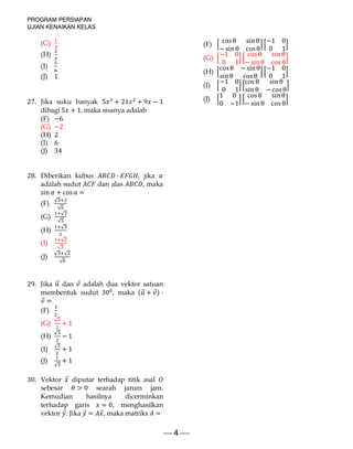 PROGRAM PERSIAPAN
UJIAN KENAIKAN KELAS
 4 
(G)
(H)
(I)
(J) 1
27. Jika suku banyak 5 + 21 + 9 − 1
dibagi 5 + 1, maka sisanya adalah
(F) −6
(G) −2
(H) 2
(I) 6
(J) 34
28. Diberikan kubus ⋅ , jika
adalah sudut dan alas , maka
sin + cosα =
(F)
√
√
(G)
√
√
(H)
√
(I)
√
√
(J)
√ √
√
29. Jika ⃗ dan ⃗ adalah dua vektor satuan
membentuk sudut 30 , maka ( ⃗ + ⃗) ⋅
⃗ =
(F)
(G)
√
+ 1
(H)
√
− 1
(I)
√
+ 1
(J)
√
+ 1
30. Vektor ⃗ diputar terhadap titik asal
sebesar > 0 searah jarum jam.
Kemudian hasilnya dicerminkan
terhadap garis = 0, menghasilkan
vektor ⃗. Jika ⃗ = ⃗, maka matriks =
(F)
cosθ sin θ
−sin θ cosθ
−1 0
0 1
(G)
−1 0
0 1
cosθ sin θ
− sinθ cosθ
(H)
cosθ −sinθ
sin θ cosθ
−1 0
0 1
(I)
−1 0
0 1
cosθ sin θ
sin θ −cosθ
(J)
1 0
0 −1
cosθ sin θ
− sinθ cosθ
 