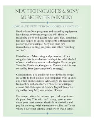

NEW TECHNOLOGIES & SONY
MUSIC ENTERTAINMENT
HOW HAVE NEW TEHCNOLOGIES AFFECTED…
Productions: New programs and recording equipment
have helped to record songs and edit them to
maximize the sound quality with ease. New equipment
has also helped to upload songs onto different media
platforms. For example, Sony use their new
microphones, editing programs and other recording
software.
Distribution: Advertising and promotion of new
songs/artists is much easier and quicker with the help
of social media and newer technologies. For example
Youtube, Facebook, Google and Vevo – which is part
owned by Sony (an example of a synergy).
Consumption: The public can now download songs
instantly to their phones and computers from iTunes
and other online sources. Also, songs are accessible
from online websites to view/listen. For example
around 300,000 copies of Adele’s ‘Skyfall’ (an artist
signed by Sony ME) was sold on iTunes.
Exchange: before the internet, you had to go into a
shop and buy CD’s with real money, you can now
enter your bank account details into a website and
pay for the songs with virtual money, like on iTunes
where a customer can use vouchers or credit cards.
 