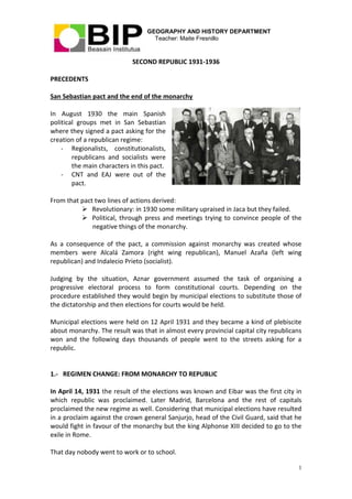 GEOGRAPHY AND HISTORY DEPARTMENT
Teacher: Maite Fresnillo
1
SECOND REPUBLIC 1931-1936
PRECEDENTS
San Sebastian pact and the end of the monarchy
In August 1930 the main Spanish
political groups met in San Sebastian
where they signed a pact asking for the
creation of a republican regime:
- Regionalists, constitutionalists,
republicans and socialists were
the main characters in this pact.
- CNT and EAJ were out of the
pact.
From that pact two lines of actions derived:
 Revolutionary: in 1930 some military upraised in Jaca but they failed.
 Political, through press and meetings trying to convince people of the
negative things of the monarchy.
As a consequence of the pact, a commission against monarchy was created whose
members were Alcalá Zamora (right wing republican), Manuel Azaña (left wing
republican) and Indalecio Prieto (socialist).
Judging by the situation, Aznar government assumed the task of organising a
progressive electoral process to form constitutional courts. Depending on the
procedure established they would begin by municipal elections to substitute those of
the dictatorship and then elections for courts would be held.
Municipal elections were held on 12 April 1931 and they became a kind of plebiscite
about monarchy. The result was that in almost every provincial capital city republicans
won and the following days thousands of people went to the streets asking for a
republic.
1.- REGIMEN CHANGE: FROM MONARCHY TO REPUBLIC
In April 14, 1931 the result of the elections was known and Eibar was the first city in
which republic was proclaimed. Later Madrid, Barcelona and the rest of capitals
proclaimed the new regime as well. Considering that municipal elections have resulted
in a proclaim against the crown general Sanjurjo, head of the Civil Guard, said that he
would fight in favour of the monarchy but the king Alphonse XIII decided to go to the
exile in Rome.
That day nobody went to work or to school.
 
