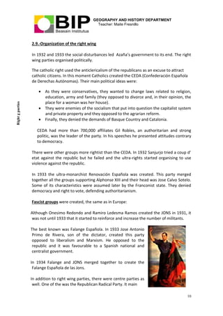 GEOGRAPHY AND HISTORY DEPARTMENT
Teacher: Maite Fresnillo
10
2.9.-Organization of the right wing
In 1932 and 1933 the social disturbances led Azaña’s government to its end. The right
wing parties organised politically.
The catholic right used the anticlericalism of the republicans as an excuse to attract
catholic citizens. In this moment Catholics created the CEDA (Confederación Española
de Derechas Autónomas). Their main political ideas were:
 As they were conservatives, they wanted to change laws related to religion,
education, army and family (they opposed to divorce and, in their opinion, the
place for a woman was her house).
 They were enemies of the socialism that put into question the capitalist system
and private property and they opposed to the agrarian reform.
 Finally, they denied the demands of Basque Country and Catalonia.
CEDA had more than 700,000 affiliates Gil Robles, an authoritarian and strong
politic, was the leader of the party. In his speeches he presented attitudes contrary
to democracy.
There were other groups more rightist than the CEDA. In 1932 Sanjurjo tried a coup d’
etat against the republic but he failed and the ultra-rights started organising to use
violence against the republic.
In 1933 the ultra-monarchist Renovación Española was created. This party merged
together all the groups supporting Alphonse XIII and their head was Jose Calvo Sotelo.
Some of its characteristics were assumed later by the Franconist state. They denied
democracy and right to vote, defending authoritarianism.
Fascist groups were created, the same as in Europe:
Although Onesimo Redondo and Ramiro Ledesma Ramos created the JONS in 1931, it
was not until 1933 that it started to reinforce and increase the number of militants.
The best known was Falange Española. In 1933 Jose Antonio
Primo de Rivera, son of the dictator, created this party
opposed to liberalism and Marxism. He opposed to the
republic and it was favourable to a Spanish national and
centralist government.
In 1934 Falange and JONS merged together to create the
Falange Española de las Jons.
In addition to right wing parties, there were centre parties as
well. One of the was the Republican Radical Party. It main
Rightgparties
 