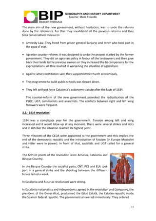 GEOGRAPHY AND HISTORY DEPARTMENT
Teacher: Maite Fresnillo
12
The main aim of the new government, without hesitation, was to undo the reforms
done by the reformists. For that they invalidated all the previous reforms and they
took conservatives measures:
 Amnesty Law. They freed from prison general Sanjurjo and other who took part in
the coup d’ etat.
 Agrarian counter-reform: it was designed to undo the process started by the former
government. They did an agrarian policy in favour of the landowners and they gave
back their lands to the previous owners or they increased the to compensate for the
expropriations. All this resulted in worsening the situation of agriculture.
 Against what constitution said, they supported the church economicaly.
 The programme to build public schools was slowed down.
 They left without force Catalonia’s autonomy statute after the facts of 1934.
The counter-reform of the new government provoked the radicalization of the
PSOE, UGT, communists and anarchists. The conflicts between right and left wing
followers were frequent.
3.2.- 1934 revolution
1934 was a complicate year for the government. Tension among left and wing
increased and it would blow up at any moment. There were several strikes and riots
and in October the situation reached its highest point.
Three ministers of the CEDA were appointed to the government and this implied the
end of the democratic republic and the introduction of fascism (in Europe Mussolini
and Hitler were in power). In front of that, socialists and UGT called for a general
strike.
The hottest points of the revolution were Asturias, Catalonia and
Basque Country.
In the Basque Country the socialist party, CNT, PCE and ELA took
part in a general strike and the shooting between the different
forces lasted a week.
In Catalonia and Asturias revolutions were strong.
In Catalonia nationalists and independents agreed in the revolution and Companys, the
president of the Generalitat, proclaimed the Estat Catalá, the Catalan republic inside
the Spanish federal republic. The government answered immediately. They ordered
 