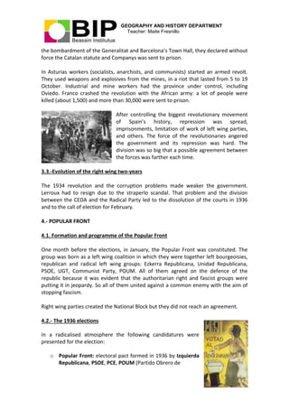 GEOGRAPHY AND HISTORY DEPARTMENT
Teacher: Maite Fresnillo
13
the bombardment of the Generalitat and Barcelona’s Town Hall, they declared without
force the Catalan statute and Companys was sent to prison.
In Asturias workers (socialists, anarchists, and communists) started an armed revolt.
They used weapons and explosives from the mines, in a riot that lasted from 5 to 19
October. Industrial and mine workers had the province under control, including
Oviedo. Franco crashed the revolution with the African army: a lot of people were
killed (about 1,500) and more than 30,000 were sent to prison.
After controlling the biggest revolutionary movement
of Spain’s history, repression was spread,
imprisonments, limitation of work of left wing parties,
and others. The force of the revolutionaries angered
the government and its repression was hard. The
division was so big that a possible agreement between
the forces was farther each time.
3.3.-Evolution of the right wing two-years
The 1934 revolution and the corruption problems made weaker the government.
Lerroux had to resign due to the straperlo scandal. That problem and the division
between the CEDA and the Radical Party led to the dissolution of the courts in 1936
and to the call of election for February.
4.- POPULAR FRONT
4.1. Formation and programme of the Popular Front
One month before the elections, in January, the Popular Front was constituted. The
group was born as a left wing coalition in which they were together left bourgeoisies,
republican and radical left wing groups: Ezkerra Republicana, Unidad Republicana,
PSOE, UGT, Communist Party, POUM. All of them agreed on the defence of the
republic because it was evident that the authoritarian right and fascist groups were
putting it in jeopardy. So all of them united against a common enemy with the aim of
stopping fascism.
Right wing parties created the National Block but they did not reach an agreement.
4.2.- The 1936 elections
In a radicalised atmosphere the following candidatures were
presented for the election:
o Popular Front: electoral pact formed in 1936 by Izquierda
Republicana, PSOE, PCE, POUM (Partido Obrero de
 