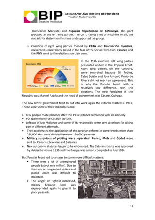 GEOGRAPHY AND HISTORY DEPARTMENT
Teacher: Maite Fresnillo
14
Unificación Marxista) and Esquerra Republicana de Catalunya. This pact
grouped all the left wing parties. The CNT, having a lot of prisoners in jail, did
not ask for abstention this time and supported the group.
o Coalition of right wing parties formed by CEDA and Renovación Española,
presented a programme based in the fear of the social revolution. Falange and
the PNV went to the elections on their own..
In the 1936 elections left wing parties
presented united in the Popular Front.
Right wing parties, on the contrary,
were separated because Gil Robles,
Calvo Sotelo and Jose Antonio Primo de
Rivera did not reach an agreement. This
is why the Popular Front, with a
relatively low difference, won the
elections. The new President of the
Republic was Manuel Azaña and the head of government was Casares Quiroga.
The new leftist government tried to put into work again the reforms started in 1931.
These were some of their main decisions:
 Free people made prisoner after the 1934 October revolution with an amnesty.
 Put again into force Catalan Statute.
 Left out of law Phalange and some of its responsible were sent to prison for taking
part in different attempts.
 They accelerated the application of the agrarian reform: in some weeks more than
230,000 Has. were divided between 150,000 peasants.
 Military suspicious of plotting were separated. Franco, Mola and Goded were
sent to Canarias, Navarre and Baleares.
 New autonomy statutes began to be elaborated. The Catalan statute was approved
by plebiscite in June 1936 and the Basque was almost completed in July 1936.
But Popular Front had to answer to some more difficult matters:
 There were a lot of unemployed
people (about one million). Due to
that workers organised strikes and
public order was difficult to
maintain.
 The anger of rightist increased,
mainly because land was
expropriated again to give it to
poor peasants.
 
