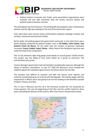 GEOGRAPHY AND HISTORY DEPARTMENT
Teacher: Maite Fresnillo
15
 Political tensions increased and, finally, some paramilitary organizations were
involved: left and right extremists took the streets; terrorist attacks and
political violence became common.
The atmosphere was full of tension. The working left had adopted a clear revolutionary
position and the right was looking for the end of the democratic system.
Since April there were several street confrontations between phalange member and
socialist, communist and anarchist militias.
By the while, the plotting against the government continued. In one hand, there was a
politic plotting conducted by political leaders such as Gil Robles, Calvo Sotelo, Jose
Antonio Primo de Rivera. On the other had, the number of generals implicated
increased: Franco, Goded, Fanjul, Varela... Mola, head of the Pamplona’s garrison was
made the head of the conspirators.
The 12 July extremist right wing gangs assassinated an assault guard: Castillo tenant.
The answer was the killing of Jose Calvo Sotelo by a group of anarchists. The
confrontation was served
Casares Quiroga’s government had not had taken exceptionally measures although the
advise of workers’ associations. In July 17th 1936 the Moroccan army initiated the
rebellion against the republican government, the failure led to the Civil War.
The situation was difficult to maintain and with this excuse some rightists and
militaries started plotting to try to finish with the Republic. The military began with the
preparations in March and it was going to be the fact leading to the bloodiest episode
of Spain’s History: Civil War.
The 17 July in Morocco and the 18 in the Peninsula started the riot conducted by
Franco general. This was the beginning of Civil War and the conflict lasted for three
years, provoking the division of the country. After that Franco’s dictatorship started.
 